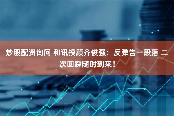 炒股配资询问 和讯投顾齐俊强：反弹告一段落 二次回踩随时到来！