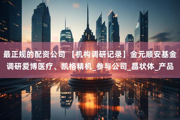 最正规的配资公司 【机构调研记录】金元顺安基金调研爱博医疗、凯格精机_参与公司_晶状体_产品