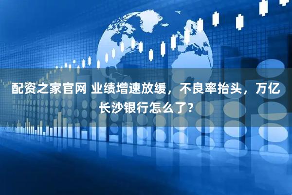 配资之家官网 业绩增速放缓，不良率抬头，万亿长沙银行怎么了？