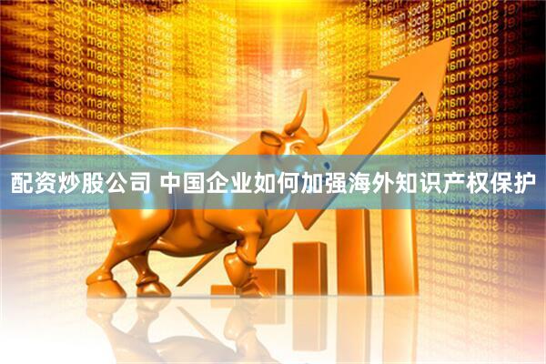 配资炒股公司 中国企业如何加强海外知识产权保护