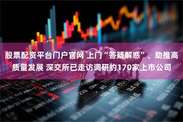 股票配资平台门户官网 上门“答疑解惑”、助推高质量发展 深交所已走访调研约170家上市公司