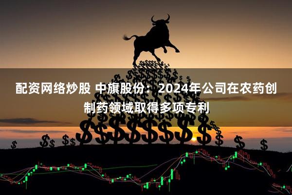 配资网络炒股 中旗股份：2024年公司在农药创制药领域取得多项专利