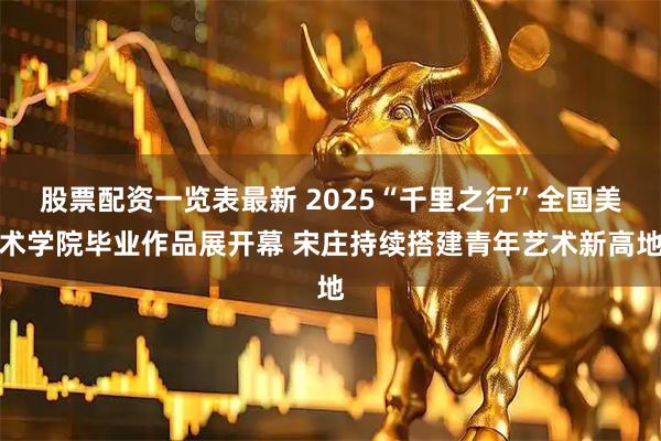 股票配资一览表最新 2025“千里之行”全国美术学院毕业作品展开幕 宋庄持续搭建青年艺术新高地
