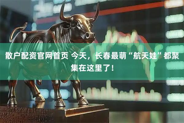 散户配资官网首页 今天，长春最萌“航天娃”都聚集在这里了！