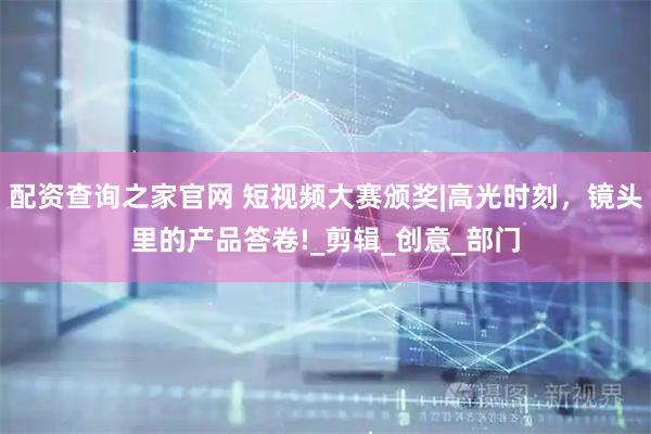 配资查询之家官网 短视频大赛颁奖|高光时刻，镜头里的产品答卷!_剪辑_创意_部门