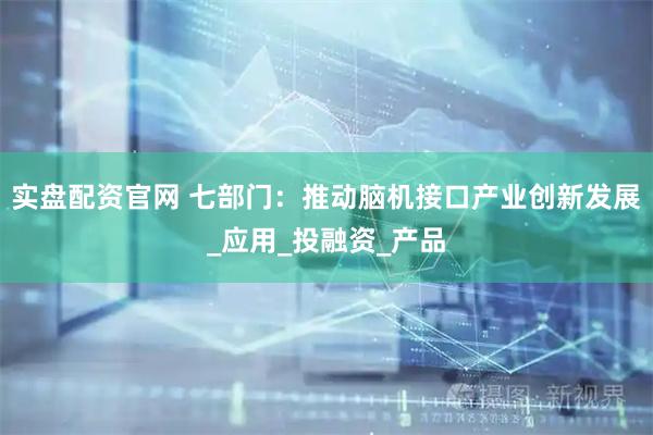 实盘配资官网 七部门：推动脑机接口产业创新发展_应用_投融资_产品