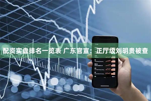 配资实盘排名一览表 广东官宣：正厅级刘明贵被查
