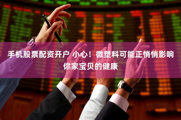 手机股票配资开户 小心！微塑料可能正悄悄影响你家宝贝的健康