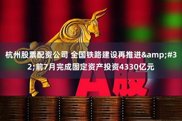杭州股票配资公司 全国铁路建设再推进&#32;前7月完成固定资产投资4330亿元