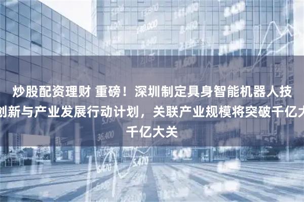 炒股配资理财 重磅！深圳制定具身智能机器人技术创新与产业发展行动计划，关联产业规模将突破千亿大关
