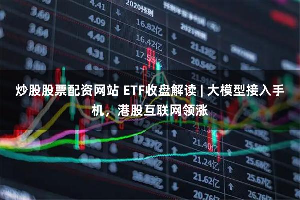 炒股股票配资网站 ETF收盘解读 | 大模型接入手机，港股互联网领涨