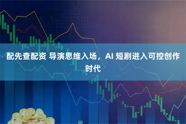 配先查配资 导演思维入场，AI 短剧进入可控创作时代
